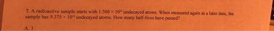 7. A radioactive sample starts with 1.500 x 10undecayed atoms. When measured again at a later date, the sample has 9.375 x 1
