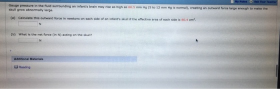 Notes O Ask Your in the fluld surrounding an i brain may rise as high as 66.5 mm Hg (5 to 12 mm Hg is normal), creating an outward force large enough to make the skull grow abnormally large. (a) Calculate this outward force in newtons on each side of an infants skull if the effective area of each side is 80.4 cm2 (b) What is the net force (in N) acting on the skull? IN Additional Materials Reading