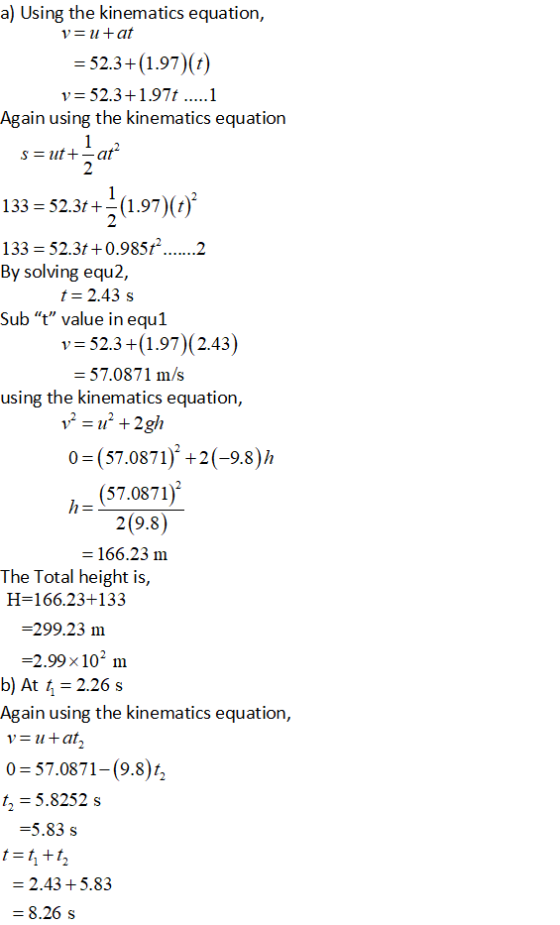 a) Using the kinematics equation, 52.3+(1.97) (t) Again using the kinematics equation Sat 2 133 -52.3t+ (1.97)() By solving equ2, t-2.43s Sub t value in equ1 v 52.3+(1.97) (2.43) 57.0871 m/s using the kinematics equation, 0 (57.0871) +2(-9.8)h (57.0871) 2(9.8) 166.23 m The Total height is, 166.23+133 -299.23 m 2.99 x102 m b) At t 2.26 s Again using the kinematics equation, 0-57.0871-(9.8% t- 5.8252 s -5.83 s 2.43 +5.83 8.26 s