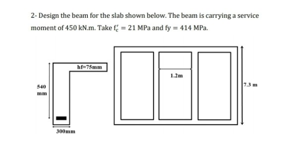 2- Design the beam for the slab shown below. The beam is carrying a service moment of 450 kN.m. Take f = 21 MPa and fy = 414