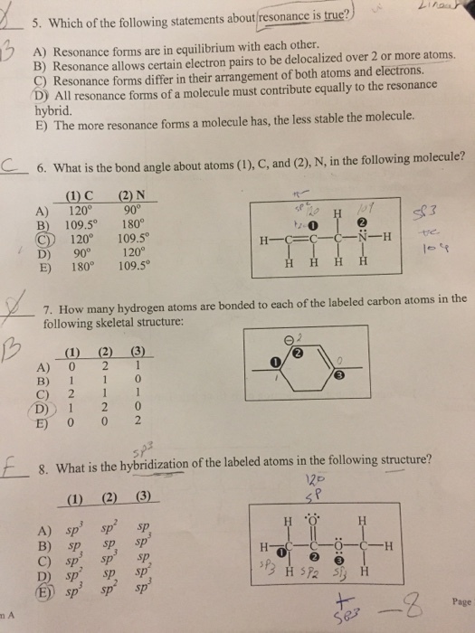 ) 5, which ofthe following statements about/resonance istrue? - A) Resonance forms are in equilibrium with each other. B) Resonance allows certain electron pairs to be delocalized over 2 or more atoms. C) Resonance forms differ in their arrangement of both atoms and electrons. D) All resonance forms of a molecule must contribute equally to the resonance hybrid. E) The more resonance forms a molecule has, the less stable the molecule. 6. What is the bond angle about atoms (I), C, and (2), N, in the following molecule? ()C (2) N A) 120 90° B) 109.5 180° C) 1200 109.5。 D) 90 120° E) 180109.5 7. How many hydrogen atoms are bonded to each of the labeled carbon atoms in the following skeletal structure A) 0 21 B) 1 1 0 C) 2 1 D 1 2 0 E) 0 0 2 E- 8. What is the hybridization of the labeled atoms in the following structure? 1) (2) 3) B) sp sp sp C) sp sp sp D sp sp sp Page ㄣ