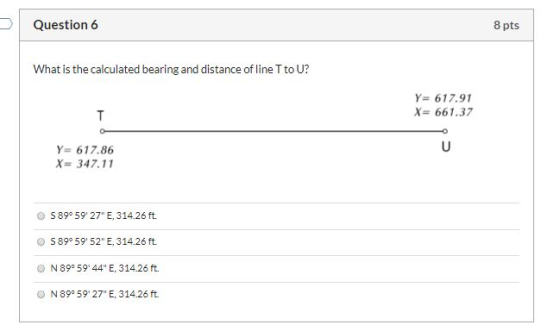 Question 6 8 pts What is the calculated bearing and distance of line T to U? Y= 617.91 X = 661.37 Y= 617.86 X= 347.11 S 89°59