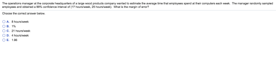 The operations manager at the corporate headquarters of a large wood products company wanted to estimate the average time that employees spend at their computers each week. The manager randomly sampled employees and obtained a 99% confidence interval of (17 hours week, 25 hours/week) What is the margin of error? Choose the correct answer below. O A. 8 hours/week O B. 1% O C. 21 hours/week OD, 4 hours/week OE. 1.96