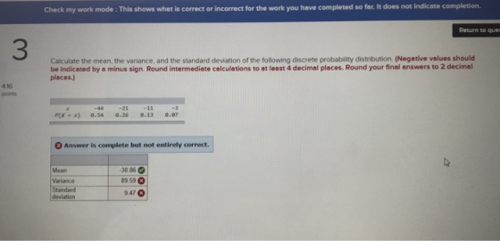 Check my work mode : This shows what is correct or incorrect for the work you have completed so far. It does not indicate completion. Return to quer 3 Calculate the mean, the variance, and the standard deviation of the following discrete probability distribution. (Negative values should be indicated by a minus sign. Round intermediate calculetions to at least 4 decimal places. Round your final answers to 2 decimal places.) 4.16 points -44 -21 P(x x) 0.54 8.26 .13 .7 0 Answer is complete but not entirely correct. de 30.86 89 59 947 Mean Varlance deviation