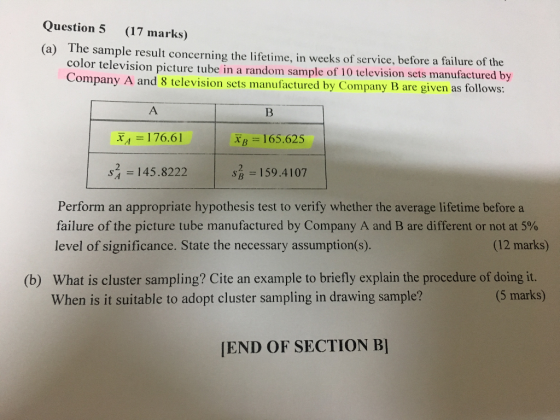 Question 5 (17 marks) The sample result concerning the lifetime, in weeks of service, before a failure of the color television picture tube in a random sample of 10 television sets manufactured by Company A and 8 television set (a) s manufactured by Company B are given as follows: ХА-| 76.61 XB = 165.625 s2 145.8222 | s = 159.4107 Perform an appropriate hypothesis test to verify whether the average lifetime before a failure of the picture tube manufactured by Company A and B are different or not at 5% level of significance. State the necessary assumption(s). (12 marks) What is cluster sampling? Cite an example to briefly explain the procedure of doing it. When is it suitable to adopt cluster sampling in drawing sample? (b) (5 marks) END OF SECTION B]