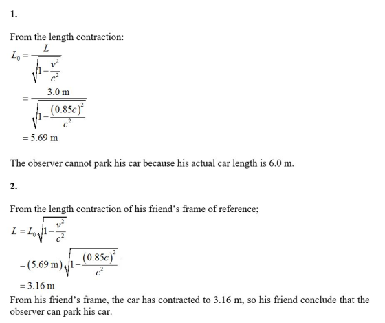 1 From the length contraction: L 3.0 m (0.85c) = 5.69 m The observer cannot park his car because his actual car length is 6.0