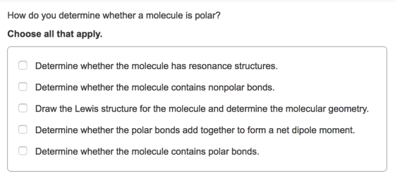 How do you determine whether a molecule is polar? Choose all that apply. Determine whether the molecule has resonance structures. Determine whether the molecule contains nonpolar bonds. Draw the Lewis structure for the molecule and determine the molecular geometry. Determine whether the polar bonds add together to form a net dipole moment. Determine whether the molecule contains polar bonds.