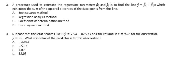 3. A procedure used to estimate the regression parameters ?? and Ais to find the linef=A+Ax which minimizes the sum of the squared distances of the data points from this line. A. Best-squares method B. Regression analysis method C. Coefficient of determination method D. Least-squares method 4. Suppose that the least-squares line is 73.3 0.497x and the residual is e 9.22 for the observation y80. What was value of the predictor x for this observation? A. -32.03 B. -5.07 C. 5.07 D. 32.03