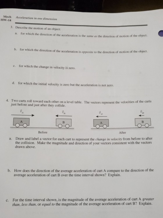 Mech HW-14 Acceleration in one dimension 3. Describe the motion of an object: a. for which the direction of the acceleration is the same as the direction of motion of the object. b. for which the direction of the acceleration is oppo site to the direction of motion of the ob c. for which the change in velocity is zero. d. for which the initial velocity is zero but the acceleration is not zero. 4. Two carts roll toward each other on a level table. The vectors represent the velocities of the carts just before and just after they collide. Bi Bf Af Before After Draw and label a vector for each cart to represent the change in velocity from before to after the collision. Make the magnitude and direction of your vectors consistent with the vectors drawn above. a. How does the direction of the average acceleration of cart A compare to the direction of the average acceleration of cart B over the time interval shown? Explain. b. For the time interval shown, is the magnitude of the average acceleration of cart A greater than, less than, or equal to the magnitude of the average acceleration of cart B? Explain. c.