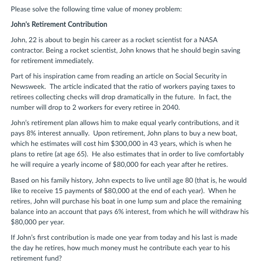 Please solve the following time value of money problem: Johns Retirement Contribution John, 22 is about to begin his career