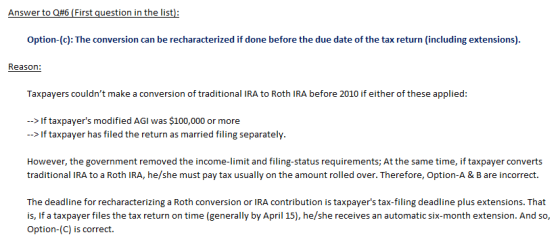 Option-(c): The conversion can be recharacterized if done before the due date of the tax return (including extensions) Taxpayers couldnt make a conversion of traditional IRA to Roth IRA before 2010 if either of these applied: If taxpayers modified AGI was $100,000 or more >If taxpayer has filed the return as married filing separately However, the government removed the income-limit and filing-status requirements; At the same time, if taxpayer converts traditional IRA to a Roth IRA, he/she must pay tax usually on the amount rolled over. Therefore, Option-A & B are incorrect. The deadline for recharacterizing a Roth conversion or IRA contribution is taxpayers tax-filing deadline plus extensions. That is, If a taxpayer files the tax return on time (generally by April 15), he/she receives an automatic six-month extension. And so, Option-(C) is correct.