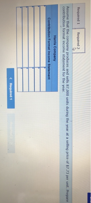 Required 1 Required 2 Assume that the company produces and sells 87,000 units during the year at a selling price of $7.73 per unit. Prepare contribution format income statement for the year Harris Company Contribution Format Income Statement