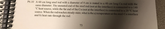 P6.10 A 60 cm long stel rod with a diameter of 4 cm is mated to a 40 cm long Cu rod with the same diameter. The unmated end of the steel rod (not at the interface) is connected to a 140 oC heat source, while the far end of the Cu (not at the interface) is connected to a 20 °C heat source. When the rod reaches steady-state, what is the a) temperature at th and b) heat rate through the rod. e steel-Cu interface 73
