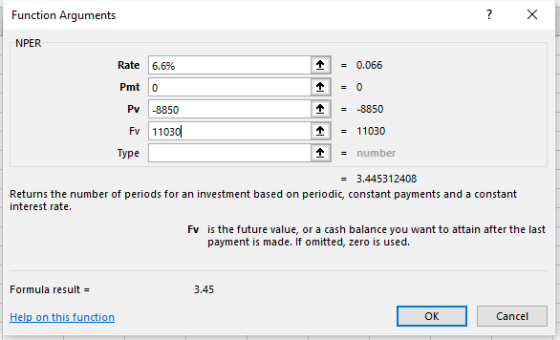 Function Arguments Rate 6.6% -0.066 Pmt 0 8850 Pv -8850 11030 Fv 11030 - number Type 3.445312408 Returns the number of periods for an investment based on periodic, constant payments and a constant interest rate. is the future value, or a cash balance you want to attain after the last payment is made. If omitted, zero is used. Fv Formula result 3.45 OK Cancel