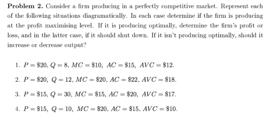 Problem 2. Consider a firm producing in a perfectly competitive market. Represent each of the following situations diagramatically. In each case determine if the firm is producing at the profit maximising level. If it is producing optimally, determine the firms profit or loss, and in the latter case, if it should shut down. If it isnt producing optimally, should it increase or decrease output? 2, P = $20, Q-12, MC = $20. AC = $22. AVC = $18. 3. P-$15, Q-30, MC-$15, AC-$20, AVC-$17 4. P= $15, Q 10, MC= $20. AC= $15. AVC= $10.
