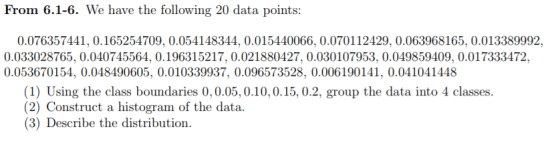 From 6.1-6. We have the following 20 data points: 0.076357441,0.165254709, 0.054148344, 0.015440066, 0.070112429, 0.063968165, 0.013389992, 0.033028765, 0.040745564, 0.196315217, 0.021880427, 0.030107953, 0.049859409, 0.017333472, 0.053670154, 0.048490605, 0.010339937, 0.096573528, 0.006190141, 0.041041448 (1) Using the class boundaries 0,0.05,0.10,0.15, 0.2, group the data into 4 classes (2) Construct a histogram of the data. (3) Describe the distribution.