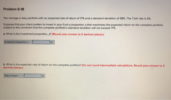 Problem 6-18 You manage a risky portfolio with an expected rate of return of 17% and a standard deviation of 38%. The T-bill