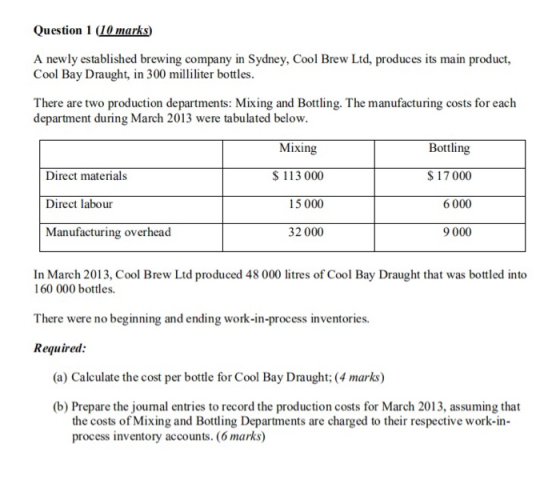 Question 1 (10 marks) A newly established brewing company in Sydney, Cool Brew Ltd, produces its main product, Cool Bay Draught, in 300 militer bottles There are two production departments: Mixing and Bottling. The manufacturing costs for each department during March 2013 were tabulated below Mixing Direct materials Direct labour Manufacturing overhead S 113 000 15 000 32 000 Bottling 17000 6 000 9 000 In March 2013, Cool Brew Ltd produced 48 000 litres of Cool Bay Draught that was bottled into 160 000 bottles. There were no beginning and ending work-in-process inventories. Required (a) Calculate the cost per bottle for Cool Bay Draught:(4 marks) (b) Prepare the joumal entries to record the production costs for March 2013, assuming that the costs of Mixing and Botting Departments are charged to their respective work-in- process inventory accounts. (6 marks)