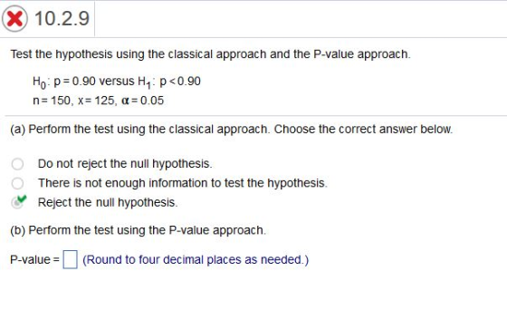 X) 10.2.9 Test the hypothesis using the classical approach and the P-value approach P0.90 Ho p 0.90 versus H1 n= 150, x= 125, ?= 0.05 (a) Perform the test using the classical approach. Choose the correct answer below. Do not reject the null hypothesis. There is not enough information to test the hypothesis. yReject the null hypothesis. (b) Perform the test using the P-value approach. P-value = (Round to four decimal places as needed )