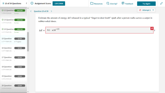 E 15 of 39 Questions Assignment Score: Resources Give Up Feedback Try Again 1207/3900 O 12 Question 1 of oo Attemots Correct 100/100 Attempt 1 ▼ Question 15 of 39 > Θ 13 Question of Altempls Corret Estimate the amount of energy ΔΕ released in a typical finger-to-door knob , spark after a person walks across a carpet in rubbcr-soled shocs. 100/100 14 Question of Altermpls Correct 00/100 -13 AE8.1 x10 15 Question of Attempts In Progress 0/100 16 Question 0 of Attemots 0/100 17 Question 0 of o Attempts 18 Question 0 of oo Attemots 0/100 19 Question 0 of oo Attemots 0/100 0/100 o of o Attemots