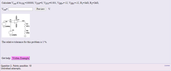 Calculate out if AVOL=100000. Vr P=0. IN -0.001. DD+= 12, VDD 12, RI=1? R,-2kQ, Preview V. out U1 V4 in R1 (R1) VINN) V3 R2 R2 VINP The relative tolerance for this problem is 1 %. Get hel Wittene ampale Question 2. Points possible: 10 Unlimited attempts.