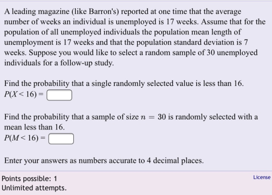 A leading magazine (like Barrons) reported at one time that the average number of weeks an individual is unemployed is 17 weeks. Assume that for the population of all unemployed individuals the population mean length of unemployment is 17 weeks and that the population standard deviation is 7 weeks. Suppose you would like to select a random sample of 30 unemployed individuals for a follow-up study. Find the probability that a single randomly selected value is less than 16 P(X 16) Find the probability that a sample of size n-30 is randomly selected with a mean less than 16. P(M< 16)- Enter your answers as numbers accurate to 4 decimal places License Points possible: 1 Unlimited attempts.