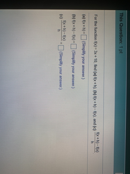 This Question: 1 pt f(x +h)-f(x) For the function f(x) = 3x + 10, find (a) f(x+h), (b) f(x+h)-f(x), and (c) h (a) f(x+h)= (Si