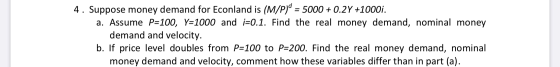 4. Suppose money demand for Econland is (M/P)0 = 5000 + 0.2Y +1000i. a. Assume P=100, Y=1000 and i=0.1. Find the real money d