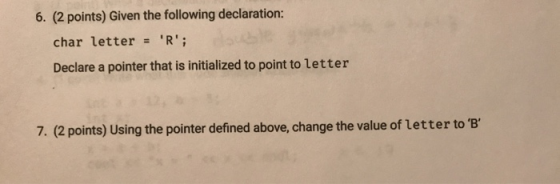 6. (2 points) Given the following declaration: char letter R Declare a pointer that is initialized to point to letter 7. (2 points) Using the pointer defined above, change the value of letter to B