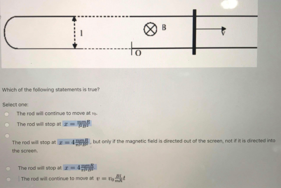 Which of the following statements is true? Select one: The rod will continue to move at vo C. The rod will stop at x = The rod will stop at x = 4,豐, but only if the magnetic field is directed out of the screen, not if it is directed into the screen. The rod will stop at x = 4 The rod will continue to move at u = vo