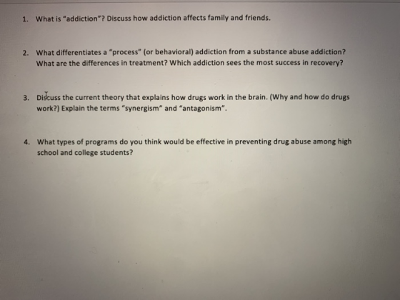 1. What is addiction? Discuss how addiction affects family and friends What differentiates a process (or behavioral) addiction from a substance abuse addiction? What are the differences in treatment? Which addiction sees the most success in recovery? 2. Dišcuss the current theory that explains how drugs work in the brain. (Why and how do drugs work?) Explain the terms synergism and antagonism 3. What types of programs do you think would be effective in preventing drug abuse among high school and college students? 4.