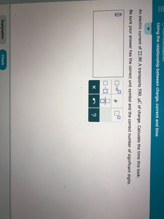Using the relationship between charge, current and time An electric current of 22.90 A transports 590. HC of charge. Calculate the time this took. Be sure your answer has the correct unit symbol and the correct number of significant digits. Explanation