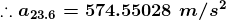 .. a 23.6 = 574.55028 m/s2