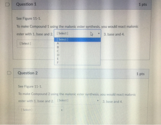 DQuestion 1 1 pts See Figure 11-1. To make Compound 1 using the malonic ester synthesis, you would react malonic ester with 1. base and 2. Select ] 3. base and 4 I Select l I Select ] D Question 2 1 pts See Figure 11-1. To make Compound 2 using the malonic ester synthesis, you would react malonic ester with 1. base and 2. Select 3. base and 4. I Select ]