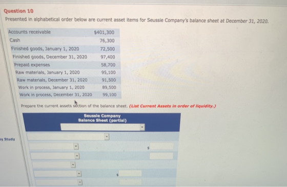 Question 10 Presented in alphabetical order below are current asset items for Seussie Companys balance sheet at December 31, 2020 Accounts receivable Cash $401,300 76,300 Finished goods, January 1, 2020 72,500 Finished goods, December 31, 2020 97,400 58,700 95,100 91,500 89,500 Work in process, December 31, 2020 99,100 Prepaid expenses Raw materials, January 1, 2020 Raw materials, December 31, 2020 Work in process, January 1, 2020 Prepare the current assets séction of the balance sheet. (List Current Assets in order of liquidity) Seussie Company Balance Sheet (partial) y Study
