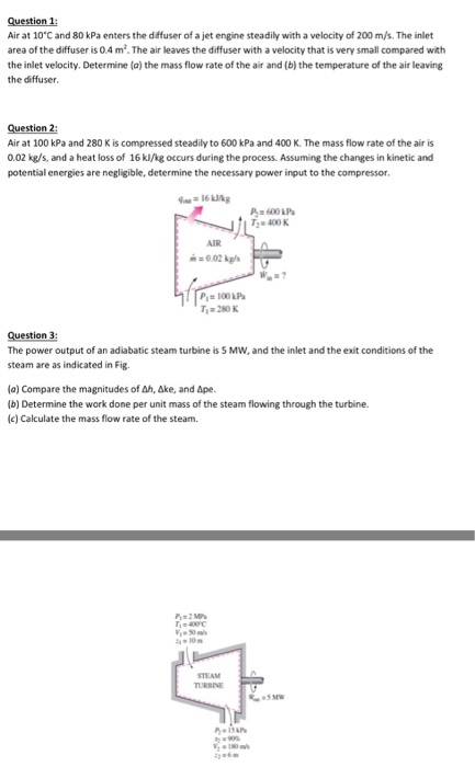 estion Air at 10 C and 80 kPa enters the diffuser of a jet engine steadily with a velocity of 200 m/s. The inlet area of the diffuser iso 4 m .The air leaves the diffuser with a velocity that is very small compared with the inlet velocity. Determine (a) the mass flow rate of the air and (b) the temperature of the air leaving the diffuser, estion 2: Air at 100 kPa and 280 Kis compressed steadilyto 600 kPa and 400 K. The mass flow rate of the air is 0.02 kg/s, and a heat loss of 16 kl/kg occurs during the process. Assuming the changes in kinetic and potential energies are negligible, determine the necessary power input to the compressor A 600 kPa T, 400 K Ti 280K Question 3: The power output of an adiabatic steam turbine is 5 MW, and the inlet and the exit conditions of the steam are as indicated in Fig. (a) Compare the magnitudes of Ah, Ake, and Ape. (b) Determine the work done per unit mass of the steam flowing through the turbine. (c) Calculate the mass flow rate of the steam.