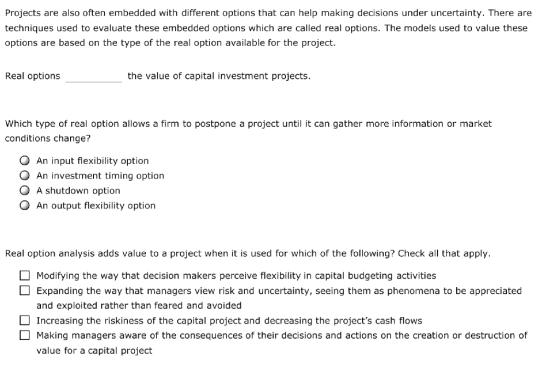 Projects are also often embedded with different options that can help making decisions under uncertainty. There are techniques used to evaluate these embedded options which are called real options. The models used to value these options are based on the type of the real option available for the project. Real options the value of capital investment projects. Which type of real option allows a firm to postpone a project until it can gather more information or market conditions change? O An input flexibility option O An investment timing option O A shutdown option O An output flexibility option Real option analysis adds value to a project when it is used for which of the following? Check all that apply. Modifying the way that decision makers perceive flexibility in capital budgeting activities Expanding the way that managers view risk and uncertainty, seeing them as phenomena to be appreciated and exploited rather than feared and avoided Increasing the riskiness of the capital project and decreasing the projects cash flows Making managers aware of the consequences of their decisions and actions on the creation or destruction of value for a capital project