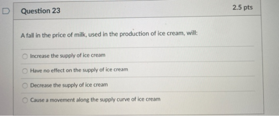 2.5 pts Question 23 A fall in the price of milk, used in the production of ice cream, will: Increase the supply of ice cream
