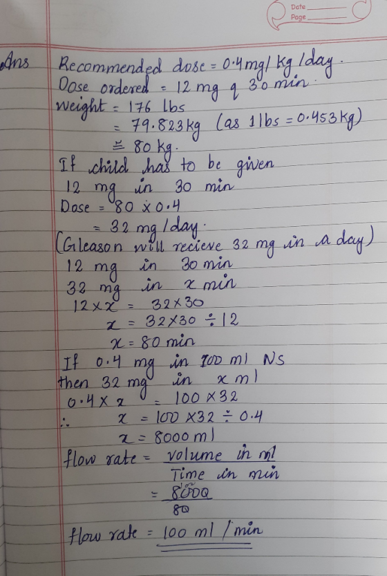 Date Page Ans Be Recommended dose = 0.4mg/ kg. day Dose ordered : 12 mg q 30 min weight = 176 lbs = 79.823 kg (as 1 lbs = 0.4