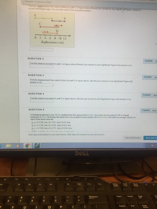 ns and dont forget sign) Do not enter units in the answerbox below 0 2 4 6 8 10 12 displacement x (m) QUESTION 2 the distance traveled for path C in Sgure above (Round your answer to one Sipnificant F gure and ansae in m QUESTION 3 t points Sas Find the dsplacoment from start to finish for path D in Sigure above (Round your answer to one Signicant Figure and QUESTION 4 4 points Save End te distance traveled for path D in tgure above (Round your answer to one Sigdeant Fore and wer it m 4 points Save QUESTIONS A loolball qaarterback runs 140 m stragt down the playng teld n 20s He is then hit and pushed 2 90mstraiht backward in 1.8s He breaks the tackdle and uns straight forward anoter 200mn50s Cakuate s avarage volooty for each of the throe intorval Chok See ond Subinit to save and breir Chel Save Ail Asers to save all answers
