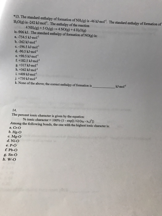 .13. The standard enthalpy of formation of NHs(g) is -46 moll. The standard enthalpy of formation of is The of the reaction a. -754.5 kJ-moll b. 362 kJ.mol! c. -196.5 kJ mol d. .90.5 k-moll e, +90.5 kJ.mol! +182.5 -mol h. +362 moll j..+730 kJ moll k. None of the above; the correct enthalpy of formation is 14 The percent ionic character is given by the equation: ionic character 100% (1 -expl(-%) (xa xA) 1) Among the following bonds, the one with the highest ionic character is a. Cr-O b. Hg-O c. Mg-O d. Ni-O e. P-O g. Sn-O h. W-O