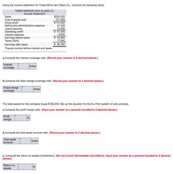 Using the income statement for Times Mirror and Glass Co., compute the following ratios TIMES MIRROR AND GLASS Co Income Statement Sales Cost of goods sold Gross profit Selling and administrative expense Lease expense Operating profit Interest expense Earnings before taxes Taxes (30%) Earnings after taxes Equals income before interest and taxes $235,000 121,000 $114,000 47,500 15,000 $51,500 6,900 $44,600 17,840 $ 26,760 a.Compute the interest coverage ratio. (Round your answer to 2 decimal places.) Interes coverage times b.Compute the fixed charge coverage ratio. (Round your answer to 2 decimal places.) Fixed charge coverage times The total assets for this company equal $182,000. Set up the equation for the Du Pont system of ratio analysis c.Compute the profit margin ratio. (Input your answer as a percent rounded to 2 decimal places.) Profit margin d.Compute the total asset turnover ratio. (Round your answer to 2 decimal places.) Total asset turnover times e. Compute the return on assets (investment). (Do not round intermediate calculations. Input your answer as a percent rounded to 2 decimal places.) Return on assets