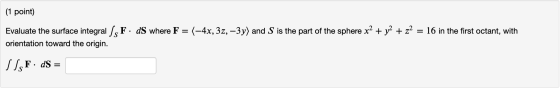 (1 point) Evaluate the surface integral / F. dS where F = (-4x, 3z, – 3y) and S is the part of the sphere x2 + y2 + z2 = 16 i