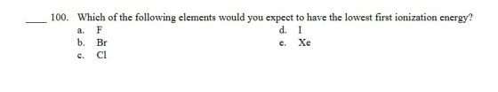 100. Which of the following elements would you expect to have the lowest first ionization energy? a. F d. I b. Br e. Xe c. c1