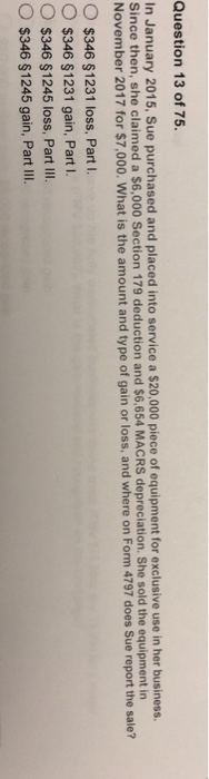 Question 13 of 75 In January 2015, Sue purchased and placed into service a $20,000 piece of equipment for exclusive use in her business. Since then, she claimed a $6,000 Section 179 deduction and $6,654 MACRS depreciation. She sold the equipment in November 2017 for $7,000. What is the amount and type of gain or loss, and where on Form 4797 does Sue report the sale? O $346 $1231 loss, Part i. O $346 $1231 gain, PartI. O $346 $1245 loss, Part Ill. $346 $1245 gain, Par III.