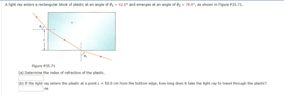 A light ray enters a rectangular block of plastic at an angle of 01-42.0° and emerges at an angle of θ2-78.09, as shown in Figure P35.71. Figure P35.71 (a) Determine the index of refraction of the plastic (b) If the light ray enters the plastic at a point L 50.0 cm from the bottom edge, how long does it take the light ray to travel through the plastic? ns