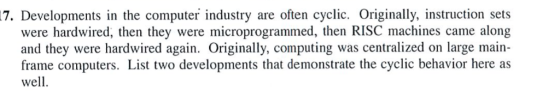 Developments in the computer industry are often cyclic. Originally, instruction sets were hardwired, then they were microprogrammed, then RISC machines came along and they were hardwired again. Originally, computing was centralized on large main- frame computers. List two developments that demonstrate the cyclic behavior here as well 17.