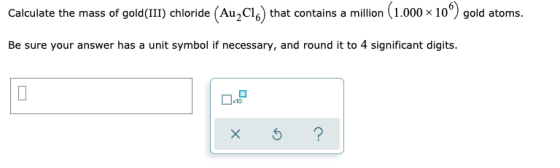Calculate the mass of gold(III) chloride (Au,C16) that contains a million (1.000 x 10°) gold atoms. Be sure your answer has a