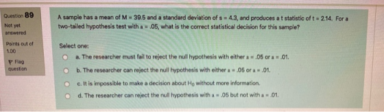 Question 89 Not yet answered A sample has a mean of M = 39.5 and a standard deviation of s = 4.3, and produces at statistic o