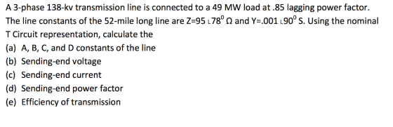 A 3-phase 138-kv transmission line is connected to a 49 MW load at .85 lagging power factor. The line constants of the 52-mile long line are Z 95 L7800 and Y .001 L900 S. Using the nominal T Circuit representation, calculate the (a) A, B, C, and D constants of the line (b) Sending-end voltage (c) Sending-end current (d) Sending-end power factor (e) Efficiency of transmission